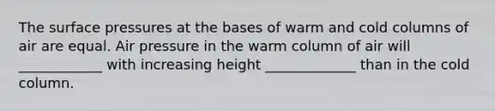 The surface pressures at the bases of warm and cold columns of air are equal. Air pressure in the warm column of air will ____________ with increasing height _____________ than in the cold column.