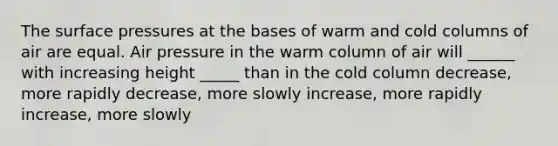 The surface pressures at the bases of warm and cold columns of air are equal. Air pressure in the warm column of air will ______ with increasing height _____ than in the cold column decrease, more rapidly decrease, more slowly increase, more rapidly increase, more slowly