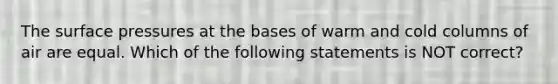 The surface pressures at the bases of warm and cold columns of air are equal. Which of the following statements is NOT correct?