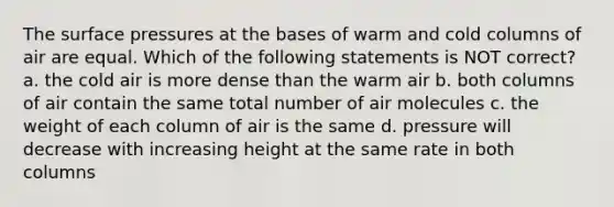 The surface pressures at the bases of warm and cold columns of air are equal. Which of the following statements is NOT correct? a. the cold air is more dense than the warm air b. both columns of air contain the same total number of air molecules c. the weight of each column of air is the same d. pressure will decrease with increasing height at the same rate in both columns