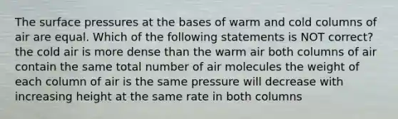 The surface pressures at the bases of warm and cold columns of air are equal. Which of the following statements is NOT correct? the cold air is more dense than the warm air both columns of air contain the same total number of air molecules the weight of each column of air is the same pressure will decrease with increasing height at the same rate in both columns