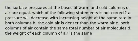 the surface pressures at the bases of warm and cold columns of air are equal. which of the following statements is not correct? a. pressure will decrease with increasing height at the same rate in both columns b. the cold air is denser than the warm air c. both columns of air contain the same total number of air molecules d. the weight of each column of air is the same