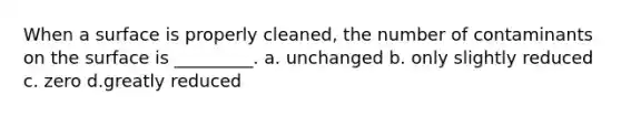 When a surface is properly cleaned, the number of contaminants on the surface is _________. a. unchanged b. only slightly reduced c. zero d.greatly reduced