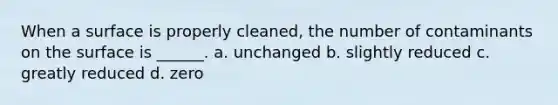 When a surface is properly cleaned, the number of contaminants on the surface is ______. a. unchanged b. slightly reduced c. greatly reduced d. zero