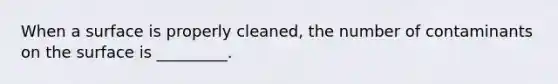 When a surface is properly cleaned, the number of contaminants on the surface is _________.