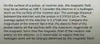 On the surface of a pulsar, or neutron star, the magnetic field may be as strong as 108 T. Consider the electron in a hydrogen atom on the surface of the neutron star. The average distance between the electron and the proton is 0.53*10-10 m. The average speed of the electron is 2.2*106 m/s. Compare the magnitude of the electric force that the electric field of the proton exerts on the electron with the maximum magnitude of the magnetic force that the magnetic field of the neutron star exerts on the electron. Is it reasonable to expect that the hydrogen atom will be strongly deformed by the magnetic field?