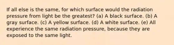 If all else is the same, for which surface would the radiation pressure from light be the greatest? (a) A black surface. (b) A gray surface. (c) A yellow surface. (d) A white surface. (e) All experience the same radiation pressure, because they are exposed to the same light.