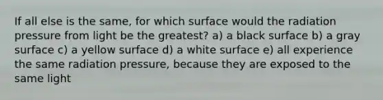 If all else is the same, for which surface would the radiation pressure from light be the greatest? a) a black surface b) a gray surface c) a yellow surface d) a white surface e) all experience the same radiation pressure, because they are exposed to the same light