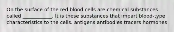 On the surface of the red blood cells are chemical substances called ____________. It is these substances that impart blood-type characteristics to the cells. antigens antibodies tracers hormones