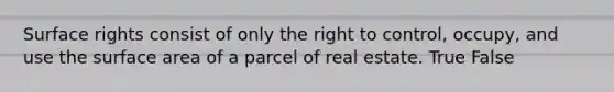 Surface rights consist of only the right to control, occupy, and use the surface area of a parcel of real estate. True False