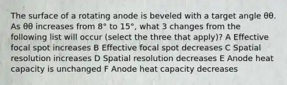 The surface of a rotating anode is beveled with a target angle θθ. As θθ increases from 8° to 15°, what 3 changes from the following list will occur (select the three that apply)? A Effective focal spot increases B Effective focal spot decreases C Spatial resolution increases D Spatial resolution decreases E Anode heat capacity is unchanged F Anode heat capacity decreases