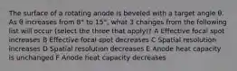 The surface of a rotating anode is beveled with a target angle θ. As θ increases from 8° to 15°, what 3 changes from the following list will occur (select the three that apply)? A Effective focal spot increases B Effective focal spot decreases C Spatial resolution increases D Spatial resolution decreases E Anode heat capacity is unchanged F Anode heat capacity decreases