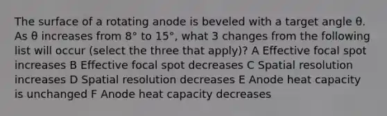 The surface of a rotating anode is beveled with a target angle θ. As θ increases from 8° to 15°, what 3 changes from the following list will occur (select the three that apply)? A Effective focal spot increases B Effective focal spot decreases C Spatial resolution increases D Spatial resolution decreases E Anode heat capacity is unchanged F Anode heat capacity decreases