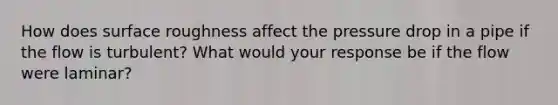 How does surface roughness affect the pressure drop in a pipe if the flow is turbulent? What would your response be if the flow were laminar?