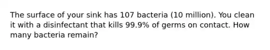 The surface of your sink has 107 bacteria (10 million). You clean it with a disinfectant that kills 99.9% of germs on contact. How many bacteria remain?