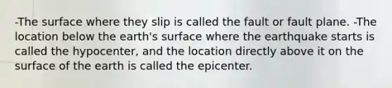 -The surface where they slip is called the fault or fault plane. -The location below the earth's surface where the earthquake starts is called the hypocenter, and the location directly above it on the surface of the earth is called the epicenter.