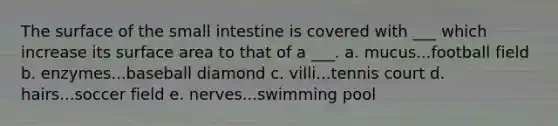 The surface of the small intestine is covered with ___ which increase its surface area to that of a ___. a. mucus...football field b. enzymes...baseball diamond c. villi...tennis court d. hairs...soccer field e. nerves...swimming pool