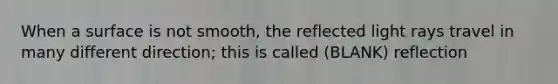 When a surface is not smooth, the reflected light rays travel in many different direction; this is called (BLANK) reflection