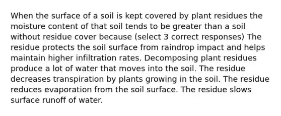 When the surface of a soil is kept covered by plant residues the moisture content of that soil tends to be <a href='https://www.questionai.com/knowledge/ktgHnBD4o3-greater-than' class='anchor-knowledge'>greater than</a> a soil without residue cover because (select 3 correct responses) The residue protects the soil surface from raindrop impact and helps maintain higher infiltration rates. Decomposing plant residues produce a lot of water that moves into the soil. The residue decreases transpiration by plants growing in the soil. The residue reduces evaporation from the soil surface. The residue slows surface runoff of water.