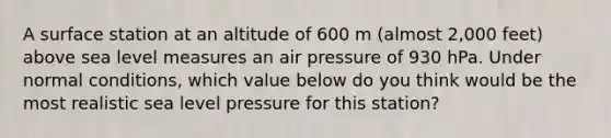 A surface station at an altitude of 600 m (almost 2,000 feet) above sea level measures an air pressure of 930 hPa. Under normal conditions, which value below do you think would be the most realistic sea level pressure for this station?