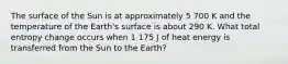 The surface of the Sun is at approximately 5 700 K and the temperature of the Earth's surface is about 290 K. What total entropy change occurs when 1 175 J of heat energy is transferred from the Sun to the Earth?