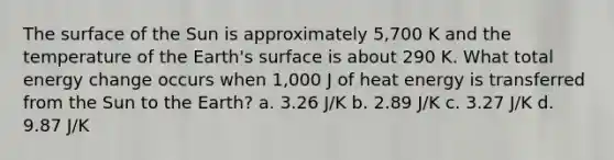 The surface of the Sun is approximately 5,700 K and the temperature of the Earth's surface is about 290 K. What total energy change occurs when 1,000 J of heat energy is transferred from the Sun to the Earth? a. 3.26 J/K b. 2.89 J/K c. 3.27 J/K d. 9.87 J/K