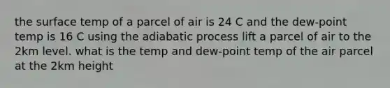 the surface temp of a parcel of air is 24 C and the dew-point temp is 16 C using the adiabatic process lift a parcel of air to the 2km level. what is the temp and dew-point temp of the air parcel at the 2km height