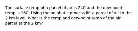 The surface temp of a parcel of air is 24C and the dew-point temp is 16C. Using the <a href='https://www.questionai.com/knowledge/kw0BoLlon7-adiabatic-process' class='anchor-knowledge'>adiabatic process</a> lift a parcel of air to the 2 km level. What is the temp and dew-point temp of the air parcel at the 2 km?