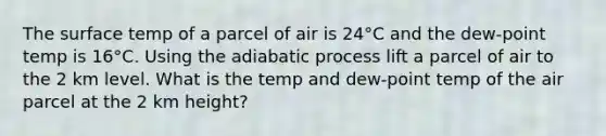 The surface temp of a parcel of air is 24°C and the dew-point temp is 16°C. Using the adiabatic process lift a parcel of air to the 2 km level. What is the temp and dew-point temp of the air parcel at the 2 km height?