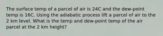 The surface temp of a parcel of air is 24C and the dew-point temp is 16C. Using the adiabatic process lift a parcel of air to the 2 km level. What is the temp and dew-point temp of the air parcel at the 2 km height?