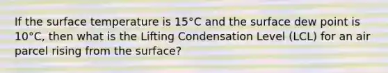 If the <a href='https://www.questionai.com/knowledge/kkV3ggZUFU-surface-temperature' class='anchor-knowledge'>surface temperature</a> is 15°C and the surface dew point is 10°C, then what is the Lifting Condensation Level (LCL) for an air parcel rising from the surface?