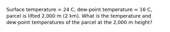 <a href='https://www.questionai.com/knowledge/kkV3ggZUFU-surface-temperature' class='anchor-knowledge'>surface temperature</a> = 24 C, dew-point temperature = 16 C, parcel is lifted 2,000 m (2 km). What is the temperature and dew-point temperatures of the parcel at the 2,000 m height?