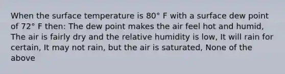 When the surface temperature is 80° F with a surface dew point of 72° F then: The dew point makes the air feel hot and humid, The air is fairly dry and the relative humidity is low, It will rain for certain, It may not rain, but the air is saturated, None of the above