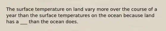 The surface temperature on land vary more over the course of a year than the surface temperatures on the ocean because land has a ___ than the ocean does.