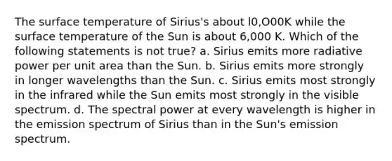 The surface temperature of Sirius's about l0,O00K while the surface temperature of the Sun is about 6,000 K. Which of the following statements is not true? a. Sirius emits more radiative power per unit area than the Sun. b. Sirius emits more strongly in longer wavelengths than the Sun. c. Sirius emits most strongly in the infrared while the Sun emits most strongly in the visible spectrum. d. The spectral power at every wavelength is higher in the emission spectrum of Sirius than in the Sun's emission spectrum.