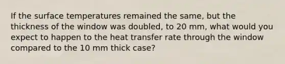 If the surface temperatures remained the same, but the thickness of the window was doubled, to 20 mm, what would you expect to happen to the heat transfer rate through the window compared to the 10 mm thick case?