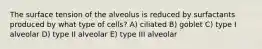 The surface tension of the alveolus is reduced by surfactants produced by what type of cells? A) ciliated B) goblet C) type I alveolar D) type II alveolar E) type III alveolar