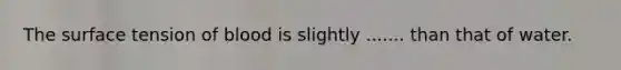 The surface tension of blood is slightly ....... than that of water.