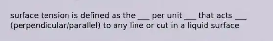 surface tension is defined as the ___ per unit ___ that acts ___ (perpendicular/parallel) to any line or cut in a liquid surface