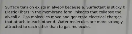 Surface tension exists in alveoli because a. Surfactant is sticky b. Elastic Fibers in the membrane form linkages that collapse the alveoli c. Gas molecules move and generate electrical charges that attach to each other d. Water molecules are more strongly attracted to each other than to gas molecules