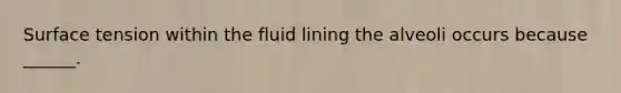 Surface tension within the fluid lining the alveoli occurs because ______.