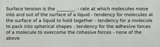 Surface tension is the ________. - rate at which molecules move into and out of the surface of a liquid - tendency for molecules at the surface of a liquid to hold together - tendency for a molecule to pack into spherical shapes - tendency for the adhesive forces of a molecule to overcome the cohesive forces - none of the above