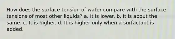 How does the surface tension of water compare with the surface tensions of most other liquids? a. It is lower. b. It is about the same. c. It is higher. d. It is higher only when a surfactant is added.