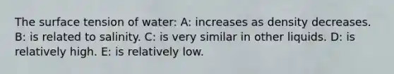 The surface tension of water: A: increases as density decreases. B: is related to salinity. C: is very similar in other liquids. D: is relatively high. E: is relatively low.