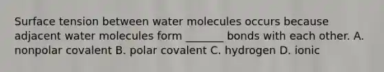 Surface tension between water molecules occurs because adjacent water molecules form _______ bonds with each other. A. nonpolar covalent B. polar covalent C. hydrogen D. ionic