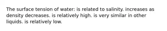 The surface tension of water: is related to salinity. increases as density decreases. is relatively high. is very similar in other liquids. is relatively low.