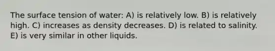 The surface tension of water: A) is relatively low. B) is relatively high. C) increases as density decreases. D) is related to salinity. E) is very similar in other liquids.