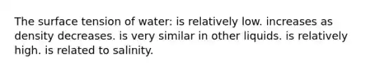 The surface tension of water: is relatively low. increases as density decreases. is very similar in other liquids. is relatively high. is related to salinity.