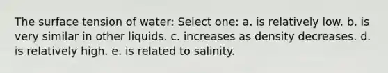 The surface tension of water: Select one: a. is relatively low. b. is very similar in other liquids. c. increases as density decreases. d. is relatively high. e. is related to salinity.