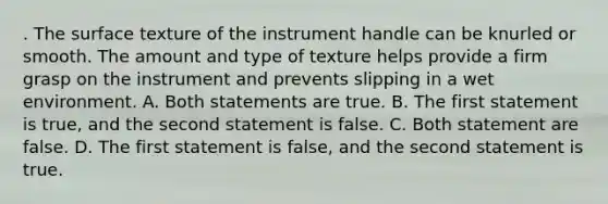 . The surface texture of the instrument handle can be knurled or smooth. The amount and type of texture helps provide a firm grasp on the instrument and prevents slipping in a wet environment. A. Both statements are true. B. The first statement is true, and the second statement is false. C. Both statement are false. D. The first statement is false, and the second statement is true.